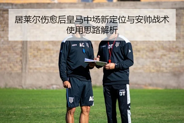 居莱尔伤愈后皇马中场新定位与安帅战术使用思路解析